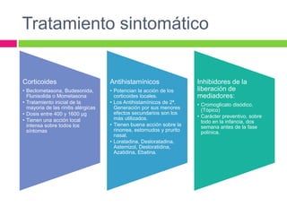 Tratamiento sintomático
Corticoides
• Beclometasona, Budesonida,
Flunisolida o Mometasona
• Tratamiento inicial de la
mayoria de las rinitis alérgicas
• Dosis entre 400 y 1600 µg
• Tienen una acción local
intensa sobre todos los
síntomas
Antihistamínicos
• Potencian la acción de los
corticoides locales.
• Los Antihistamínicos de 2ª.
Generación por sus menores
efectos secundarios son los
más utilizados.
• Tienen buena acción sobre la
rinorrea, estornudos y prurito
nasal.
• Loratadina, Desloratadina,
Astemizol, Desloratidina,
Azatidina, Ebatina.
Inhibidores de la
liberación de
mediadores:
• Cromoglicato disódico.
(Tópico)
• Carácter preventivo, sobre
todo en la infancia, dos
semana antes de la fase
polinica.
 
