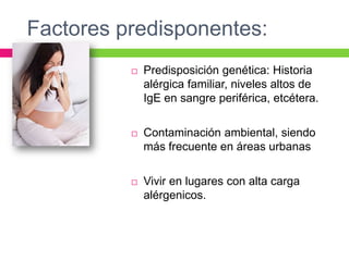 Factores predisponentes:
 Predisposición genética: Historia
alérgica familiar, niveles altos de
IgE en sangre periférica, etcétera.
 Contaminación ambiental, siendo
más frecuente en áreas urbanas
 Vivir en lugares con alta carga
alérgenicos.
 