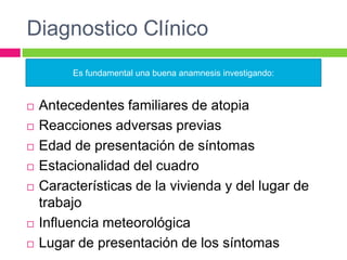 Diagnostico Clínico
 Antecedentes familiares de atopia
 Reacciones adversas previas
 Edad de presentación de síntomas
 Estacionalidad del cuadro
 Características de la vivienda y del lugar de
trabajo
 Influencia meteorológica
 Lugar de presentación de los síntomas
Es fundamental una buena anamnesis investigando:
 