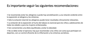 Es importante seguir las siguientes recomendaciones:
• Se recomienda evitar los alérgenos cuando hay sensibilización y una relación evidente entre
la exposición al alérgeno y los síntomas.
• Sólo la evitación total de los alérgenos puede tener resultados clínicamente relevantes.
• La evitación de la exposición al humo del tabaco es esencial para los niños y adolescentes de
todas las edades y para las mujeres embarazadas.
• Son convenientes una dieta equilibrada y evitar la obesidad.
• No se debe evitar el ejercicio; hay que recomendar a los niños con asma que participen en
deportes, con un control eficiente de la inflamación y los síntomas asmáticos.
 