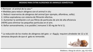 MEDIDAS PARA EVITAR ALERGENOS DE ANIMALES DOMÉSTICOS
• Remover el animal de la casa *
• Medidas para reducir alérgeno con el animal in situ
1. Reducir reservorios de alérgenos del animal (por ejemplo, alfombras, sofás).
2. Utilice aspiradoras con sistema de filtración efectiva.
3. Aumentar la ventilación o el uso filtros de partículas de aire de alta eficiencia
(HEPA) para eliminar las pequeñas partículas en el aire.
4. Bañar semanalmente, si es posible ( remueve 5-30 mg de Fel d 1).
* La reducción de los niveles de alérgenos del gato a < 8μg/g requiere alrededor de 12 a 16
semanas después de que el gato es removido.
Middleton, Allergy 8a edición. pág. 432-432b
 