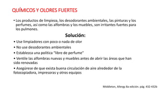 QUÍMICOS Y OLORES FUERTES
• Los productos de limpieza, los desodorantes ambientales, las pinturas y los
perfumes, así como las alfombras y los muebles, son irritantes fuertes para
los pulmones.
Solución:
• Use limpiadores con poco o nada de olor
• No use desodorantes ambientales
• Establezca una política “libre de perfume”
• Ventile las alfombras nuevas y muebles antes de abrir las áreas que han
sido renovadas
• Asegúrese de que exista buena circulación de aire alrededor de la
fotocopiadora, impresoras y otros equipos
Middleton, Allergy 8a edición. pág. 432-432b
 