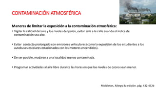 CONTAMINACIÓN ATMOSFÉRICA
Maneras de limitar la exposición a la contaminación atmosférica:
• Vigilar la calidad del aire y los niveles del polen, evitar salir a la calle cuando el índice de
contaminación sea alto.
• Evitar contacto prolongado con emisiones vehiculares (como la exposición de los estudiantes a los
autobuses escolares estacionados con los motores encendidos).
• De ser posible, mudarse a una localidad menos contaminada.
• Programar actividades al aire libre durante las horas en que los niveles de ozono sean menor.
Middleton, Allergy 8a edición. pág. 432-432b
 