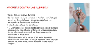 VACUNAS CONTRA LAS ALERGIAS
• Puede brindar un alivio duradero
• Se basa en un concepto centenario: el sistema inmunológico
puede ser desensibilizado a alérgenos específicos que
desencadenan los síntomas de alergia.
Este abordaje ofrece dos beneficios.
• 1) Mientras que los medicamentos comunes contra la alergia
generalmente controlan los síntomas, si una persona deja de
tomar el/los medicamento(s), los síntomas de alergia
reaparecen al poco tiempo.
• 2) Las vacunas contra la alergia llevan a una reducción
duradera de los síntomas de alergia, y pueden tener un papel
preventivo, en términos de desarrollo de asma y nuevas
alergias.
 