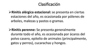 Clasificación
Rinitis alérgica estacional: se presenta en ciertas
estaciones del año, es ocasionada por pólenes de
arboles, malezas y pastos o gramas.
Rinitis perenne: Se presenta generalmente
durante todo el año, es ocasionada por ácaros del
polvo casero, epitelio de animales (principalmente,
gatos y perros), cucarachas y hongos.
 