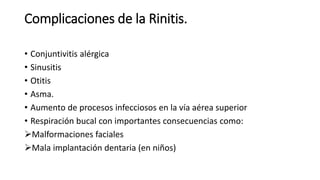 Complicaciones de la Rinitis.
• Conjuntivitis alérgica
• Sinusitis
• Otitis
• Asma.
• Aumento de procesos infecciosos en la vía aérea superior
• Respiración bucal con importantes consecuencias como:
Malformaciones faciales
Mala implantación dentaria (en niños)
 