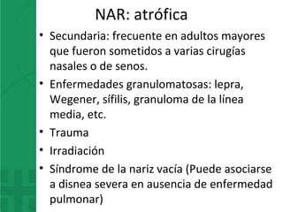 NAR: atrófica
• Secundaria: frecuente en adultos mayores
que fueron sometidos a varias cirugías
nasales o de senos.
• Enfermedades granulomatosas: lepra,
Wegener, sífilis, granuloma de la línea
media, etc.
• Trauma
• Irradiación
• Síndrome de la nariz vacía (Puede asociarse
a disnea severa en ausencia de enfermedad
pulmonar)
 