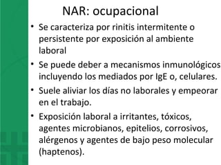 NAR: ocupacional
• Se caracteriza por rinitis intermitente o
persistente por exposición al ambiente
laboral
• Se puede deber a mecanismos inmunológicos
incluyendo los mediados por IgE o, celulares.
• Suele aliviar los días no laborales y empeorar
en el trabajo.
• Exposición laboral a irritantes, tóxicos,
agentes microbianos, epitelios, corrosivos,
alérgenos y agentes de bajo peso molecular
(haptenos).
 