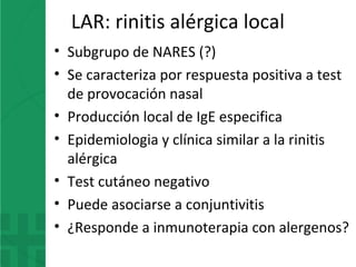 LAR: rinitis alérgica local
• Subgrupo de NARES (?)
• Se caracteriza por respuesta positiva a test
de provocación nasal
• Producción local de IgE especifica
• Epidemiologia y clínica similar a la rinitis
alérgica
• Test cutáneo negativo
• Puede asociarse a conjuntivitis
• ¿Responde a inmunoterapia con alergenos?
 