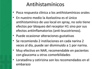 Antihistamínicos
• Poca respuesta clínica a los antihistamínicos orales
• En nuestro medio la Azelastina es el único
antihistamínico de uso local en spray, no solo tiene
efectos por bloqueo del receptor H1 sino por sus
efectos antiinflamatorios (anti-leucotrienos).
• Puede ocasionar alteraciones gustativas
• Se recomienda 2 instilaciones en cada narina 2
veces al día, puede ser disminuido a 1 por narina.
• Muy efectivo en NAR, recomendable en pacientes
con glaucoma u otras comorbilidades
• Loratadina y cetirizina son los recomendados en el
embarazo
 