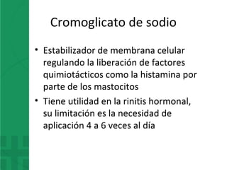 Cromoglicato de sodio
• Estabilizador de membrana celular
regulando la liberación de factores
quimiotácticos como la histamina por
parte de los mastocitos
• Tiene utilidad en la rinitis hormonal,
su limitación es la necesidad de
aplicación 4 a 6 veces al día
 