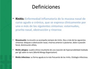 • Rinitis: Enfermedad inflamatoria de la mucosa nasal de
curso agudo o crónico, que se expresa clínicamente por
uno o más de los siguientes síntomas: estornudos,
prurito nasal, obstrucción y rinorrea
• Rinosinusitis: la sinusitis se acompaña siempre de rinitis. Dos o más de los siguientes
síntomas: bloqueo o obstrucción nasal, rinorrea anterior o posterior, dolor o presión
facial, disminución olfato,
• Rinitis alérgica: cuadro clínico resultante de una reacción de hipersensibilidad mediada
por IgE sobre la nariz (World Allergy Organization)
• Rinitis infecciosa: su forma aguda es la más frecuente de las rinitis. Etiología infecciosa.
Definiciones
 
