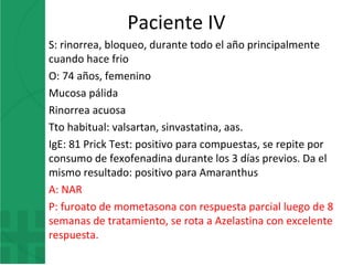 Paciente IV
S: rinorrea, bloqueo, durante todo el año principalmente
cuando hace frio
O: 74 años, femenino
Mucosa pálida
Rinorrea acuosa
Tto habitual: valsartan, sinvastatina, aas.
IgE: 81 Prick Test: positivo para compuestas, se repite por
consumo de fexofenadina durante los 3 días previos. Da el
mismo resultado: positivo para Amaranthus
A: NAR
P: furoato de mometasona con respuesta parcial luego de 8
semanas de tratamiento, se rota a Azelastina con excelente
respuesta.
 
