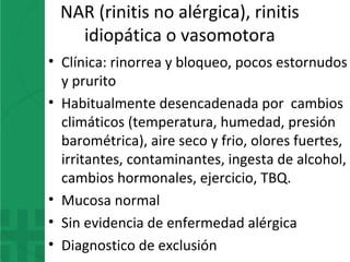 NAR (rinitis no alérgica), rinitis
idiopática o vasomotora
• Clínica: rinorrea y bloqueo, pocos estornudos
y prurito
• Habitualmente desencadenada por cambios
climáticos (temperatura, humedad, presión
barométrica), aire seco y frio, olores fuertes,
irritantes, contaminantes, ingesta de alcohol,
cambios hormonales, ejercicio, TBQ.
• Mucosa normal
• Sin evidencia de enfermedad alérgica
• Diagnostico de exclusión
 