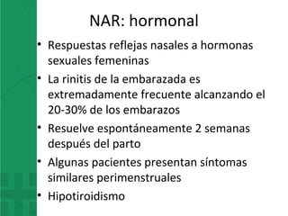 NAR: hormonal
• Respuestas reflejas nasales a hormonas
sexuales femeninas
• La rinitis de la embarazada es
extremadamente frecuente alcanzando el
20-30% de los embarazos
• Resuelve espontáneamente 2 semanas
después del parto
• Algunas pacientes presentan síntomas
similares perimenstruales
• Hipotiroidismo
 