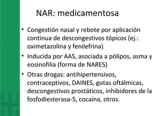 NAR: medicamentosa
• Congestión nasal y rebote por aplicación
continua de descongestivos tópicos (ej.:
oximetazolina y fenilefrina)
• Inducida por AAS, asociada a pólipos, asma y
eosinofilia (forma de NARES)
• Otras drogas: antihipertensivos,
contraceptivos, DAINES, gotas oftálmicas,
descongestivos prostáticos, inhibidores de la
fosfodiesterasa-5, cocaína, otros.
 