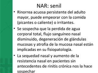 NAR: senil
• Rinorrea acuosa persistente del adulto
mayor, puede empeorar con la comida
(picantes o caliente) o irritantes.
• Se sospecha que la perdida de agua
corporal total, flujo sanguíneo nasal
disminuido, degeneración de glándulas
mucosas y atrofia de la mucosa nasal están
implicadas en su fisiopatología.
• La sequedad nasal y aumento de la
resistencia nasal en pacientes sin
antecedentes de rinitis crónica nos la hace
sospechar
 