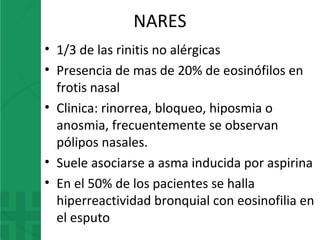 NARES
• 1/3 de las rinitis no alérgicas
• Presencia de mas de 20% de eosinófilos en
frotis nasal
• Clinica: rinorrea, bloqueo, hiposmia o
anosmia, frecuentemente se observan
pólipos nasales.
• Suele asociarse a asma inducida por aspirina
• En el 50% de los pacientes se halla
hiperreactividad bronquial con eosinofilia en
el esputo
 