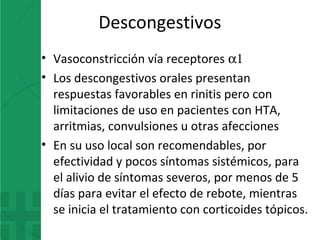 Descongestivos
• Vasoconstricción vía receptores α1
• Los descongestivos orales presentan
respuestas favorables en rinitis pero con
limitaciones de uso en pacientes con HTA,
arritmias, convulsiones u otras afecciones
• En su uso local son recomendables, por
efectividad y pocos síntomas sistémicos, para
el alivio de síntomas severos, por menos de 5
días para evitar el efecto de rebote, mientras
se inicia el tratamiento con corticoides tópicos.
 