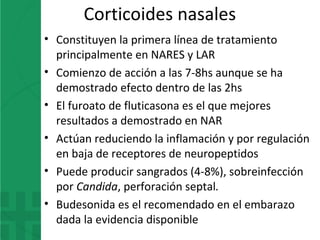 Corticoides nasales
• Constituyen la primera línea de tratamiento
principalmente en NARES y LAR
• Comienzo de acción a las 7-8hs aunque se ha
demostrado efecto dentro de las 2hs
• El furoato de fluticasona es el que mejores
resultados a demostrado en NAR
• Actúan reduciendo la inflamación y por regulación
en baja de receptores de neuropeptidos
• Puede producir sangrados (4-8%), sobreinfección
por Candida, perforación septal.
• Budesonida es el recomendado en el embarazo
dada la evidencia disponible
 