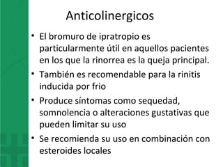 Anticolinergicos
• El bromuro de ipratropio es
particularmente útil en aquellos pacientes
en los que la rinorrea es la queja principal.
• También es recomendable para la rinitis
inducida por frio
• Produce síntomas como sequedad,
somnolencia o alteraciones gustativas que
pueden limitar su uso
• Se recomienda su uso en combinación con
esteroides locales
 