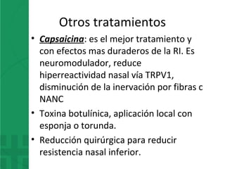 Otros tratamientos
• Capsaicina: es el mejor tratamiento y
con efectos mas duraderos de la RI. Es
neuromodulador, reduce
hiperreactividad nasal vía TRPV1,
disminución de la inervación por fibras c
NANC
• Toxina botulínica, aplicación local con
esponja o torunda.
• Reducción quirúrgica para reducir
resistencia nasal inferior.
 