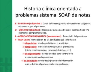 Historia clínica orientada a
problemas sistema SOAP de notas
S - SUBJETIVO (subjective ): Datos del interrogatorio e impresiones subjetivas
expresadas por el paciente.
O – OBJETIVO (objective) : Registro de datos positivos del examen físico y/o
exámenes complementarios.
A - APRECIACION DIAGNOSTICA (assessement) : Enunciado del problema.
P - PLAN (plan): Planificación de las conductas que se tomarán.
1) diagnóstico: pruebas solicitadas o a solicitar.
2) terapéutico: indicaciones terapéuticas planteadas
(dieta, medicamentos, cambio de hábitos, etc.)
3) de seguimiento: planes ideados para controlar la
evolución de cada problema.
4) de educación: Breve descripción de la información
que se brinda al paciente sobre su problema
 