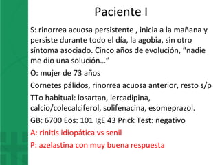 Paciente I
S: rinorrea acuosa persistente , inicia a la mañana y
persiste durante todo el día, la agobia, sin otro
síntoma asociado. Cinco años de evolución, “nadie
me dio una solución…”
O: mujer de 73 años
Cornetes pálidos, rinorrea acuosa anterior, resto s/p
TTo habitual: losartan, lercadipina,
calcio/colecalciferol, solifenacina, esomeprazol.
GB: 6700 Eos: 101 IgE 43 Prick Test: negativo
A: rinitis idiopática vs senil
P: azelastina con muy buena respuesta
 