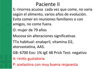 Paciente II
S: rinorrea acuosa cada vez que come, no varia
según el alimento, varios años de evolución.
Evita comer en reuniones familiares o con
amigos, no come fuera.
O: mujer de 79 años
Mucosa sin alteraciones significativas
TTo habitual: enalapril, vitamina D2,
atorvastatina, AAS.
GB: 6700 Eos: 1% IgE 48 Prick Test: negativo
A: rinitis gustatoria
P: azelastina con muy buena respuesta
 