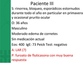 Paciente III
S: rinorrea, bloqueo, esporádicos estornudos
durante todo el año en particular en primavera
y ocasional prurito ocular
O: 36 años
Masculino
Moderado edema de cornetes
Sin medicación actual
Eos: 400 IgE: 73 Peick Test: negativo
A: LAR (?)
P: furoato de fluticasona con muy buena
respuesta
 