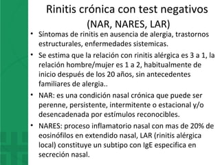 Rinitis crónica con test negativos
(NAR, NARES, LAR)
• Síntomas de rinitis en ausencia de alergia, trastornos
estructurales, enfermedades sistemicas.
• Se estima que la relación con rinitis alérgica es 3 a 1, la
relación hombre/mujer es 1 a 2, habitualmente de
inicio después de los 20 años, sin antecedentes
familiares de alergia..
• NAR: es una condición nasal crónica que puede ser
perenne, persistente, intermitente o estacional y/o
desencadenada por estímulos reconocibles.
• NARES: proceso inflamatorio nasal con mas de 20% de
eosinófilos en extendido nasal, LAR (rinitis alérgica
local) constituye un subtipo con IgE especifica en
secreción nasal.
 