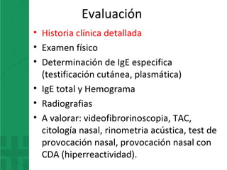 Evaluación
• Historia clínica detallada
• Examen físico
• Determinación de IgE especifica
(testificación cutánea, plasmática)
• IgE total y Hemograma
• Radiografias
• A valorar: videofibrorinoscopia, TAC,
citología nasal, rinometria acústica, test de
provocación nasal, provocación nasal con
CDA (hiperreactividad).
 