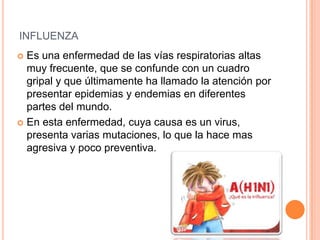 INFLUENZA
 Es una enfermedad de las vías respiratorias altas
muy frecuente, que se confunde con un cuadro
gripal y que últimamente ha llamado la atención por
presentar epidemias y endemias en diferentes
partes del mundo.
 En esta enfermedad, cuya causa es un virus,
presenta varias mutaciones, lo que la hace mas
agresiva y poco preventiva.
 