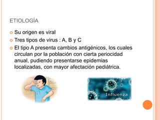 ETIOLOGÍA
 Su origen es viral
 Tres tipos de virus : A, B y C
 El tipo A presenta cambios antigénicos, los cuales
circulan por la población con cierta periocidad
anual, pudiendo presentarse epidemias
localizadas, con mayor afectación pediátrica.
 