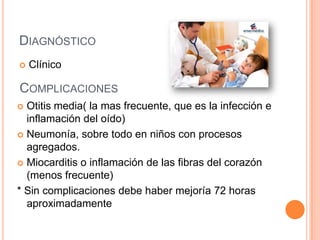 DIAGNÓSTICO
 Clínico
COMPLICACIONES
 Otitis media( la mas frecuente, que es la infección e
inflamación del oído)
 Neumonía, sobre todo en niños con procesos
agregados.
 Miocarditis o inflamación de las fibras del corazón
(menos frecuente)
* Sin complicaciones debe haber mejoría 72 horas
aproximadamente
 