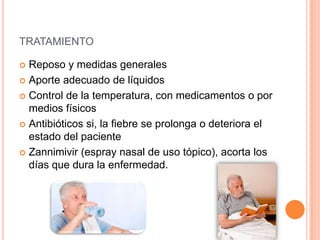 TRATAMIENTO
 Reposo y medidas generales
 Aporte adecuado de líquidos
 Control de la temperatura, con medicamentos o por
medios físicos
 Antibióticos si, la fiebre se prolonga o deteriora el
estado del paciente
 Zannimivir (espray nasal de uso tópico), acorta los
días que dura la enfermedad.
 