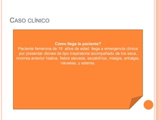 CASO CLÍNICO
Cómo llega la paciente?
Paciente femenina de 18 años de edad llega a emergencia clínica
por presentar disnea de tipo inspiratoria acompañado de tos seca,
rinorrea anterior hialina, fiebre elevada, escalofríos, mialgia, artralgia,
náuseas, y astenia.
 