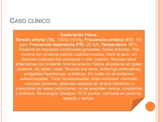CASO CLÍNICO
Examen Físico Pertinente:
Exploración Física:
Tensión arterial (TA). 105/62 mmHg. Frecuencia cardiaca (FC): 101
ppm. Frecuencia respiratoria (FR): 20 rpm. Temperatura: 39°C.
Paciente en regulares condiciones generales, facies dolorosa. Piel
morena con evidente palidez cutáneo-mucosa, febril al tacto, sin
lesiones cutáneas tipo petequias o rash cutáneo. Mucosa nasal
eritematosa con evidente rinorrea anterior hialina abundante sin goteo
posterior, sin aleteo nasal. Mucosa oral seca, orofaringe eritematosa,
amígdalas hiperémicas, eutróficas. En cuello no se evidencia
adenomegalias. Tórax hipoexpansible, tiraje subcostal, murmullo
vesicular presente, sibilantes aislados en ambos hemitorax a
predominio de bases pulmonares, no se auscultan roncus, crepitantes
o bullosos. Neurológico Glasgow 15/15 puntos, orientada en persona,
espacio y tiempo.
 