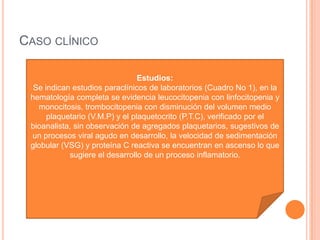 CASO CLÍNICO
Estudios:
Se indican estudios paraclínicos de laboratorios (Cuadro No 1), en la
hematología completa se evidencia leucocitopenia con linfocitopenia y
monocitosis, trombocitopenia con disminución del volumen medio
plaquetario (V.M.P) y el plaquetocrito (P.T.C), verificado por el
bioanalista, sin observación de agregados plaquetarios, sugestivos de
un procesos viral agudo en desarrollo, la velocidad de sedimentación
globular (VSG) y proteína C reactiva se encuentran en ascenso lo que
sugiere el desarrollo de un proceso inflamatorio.
 