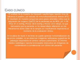 CASO CLÍNICO
El análisis de la muestra de hisopado nasofaríngeo reporta virus de
influenza A positivo, por estudio de inmunofluorescencia directa (IFD).
El resultado de muestra sanguínea para gases arteriales indica que la
saturación de oxígeno (SatO2) de la pacientes es de 96%, pH: 4.39,
PO2: 81.4 mmHg, PCO2: 39.6 mmHg y HCO2: 23.0 mEq/L, lo que
demuestra que la paciente no ha desarrollado alteración en los
mecanismos ácido base de la sangre por insuficiencia respiratoria al
momento de la evaluación clínica.
En la placa de rayos X de tórax se puede apreciar horizontalización de
los arcos costales, no se observan imágenes radiopacas sugestivas de
patología respiratoria en ambos campos pulmonares. El informe
médico radiológico reporta broncopatía obstructiva sin imágenes de
condensación a correlacionar con clínica del paciente.
 