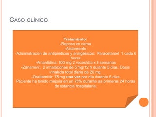 CASO CLÍNICO
Tratamiento:
-Reposo en cama
-Aislamiento
-Administración de antipiréticos y analgésicos: Paracetamol 1 cada 6
horas
-Amantidina; 100 mg 2 veces/día x 6 semanas
-Zanamivir; 2 inhalaciones de 5 mg/12 h durante 5 días. Dosis
inhalada total diaria de 20 mg.
-Oseltamivir; 75 mg una vez por día durante 5 días
Paciente ha tenido mejoría en un 70% durante las primeras 24 horas
de estancia hospitalaria.
 