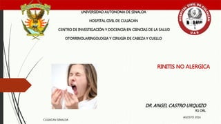 RINITIS NO ALERGICA
UNIVERSIDAD AUTONOMA DE SINALOA
HOSPITAL CIVIL DE CULIACAN
CENTRO DE INVESTIGACIÓN Y DOCENCIA EN CIENCIAS DE LA SALUD
OTORRINOLARINGOLOGIA Y CIRUGIA DE CABEZA Y CUELLO
DR. ANGEL CASTRO URQUIZO
R1 ORL
CULIACAN SINALOA
AGOSTO 2016
 