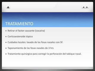 TRATAMIENTO
 Retirar el factor causante (cocaína)
 Corticoesteroide tópico
 Cuidados locales: lavado de las fosas nasales con SF.
 Taponamiento de las fosas nasales de 3 hrs
 Tratamiento quirúrgico para corregir la perforación del tabique nasal.
 