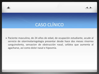 CASO CLÍNICO
 Paciente masculino, de 24 años de edad, de ocupación estudiante, acude al
servicio de otorrinolaringologia presentar desde hace dos meses rinorrea
sanguinolenta, sensacion de obstrucción nasal, cefalea que aumenta al
agacharse, así como dolor nasal e hiposmia.
 