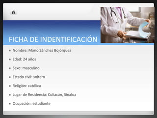FICHA DE INDENTIFICACIÓN
 Nombre: Mario Sánchez Bojórquez
 Edad: 24 años
 Sexo: masculino
 Estado civil: soltero
 Religión: católica
 Lugar de Residencia: Culiacán, Sinaloa
 Ocupación: estudiante
 