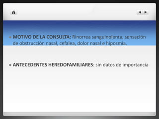  MOTIVO DE LA CONSULTA: Rinorrea sanguinolenta, sensación
de obstrucción nasal, cefalea, dolor nasal e hiposmia.
 ANTECEDENTES HEREDOFAMILIARES: sin datos de importancia
 