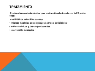 TRATAMIENTO
Existen diversos tratamientos para la sinusitis relacionada con la FQ, entre
ellos:
• antibióticos esteroides nasales
• limpieza mecánica con enjuagues salinos o antibióticos
• antihistamínicos y descongestionantes
• intervención quirúrgica
 