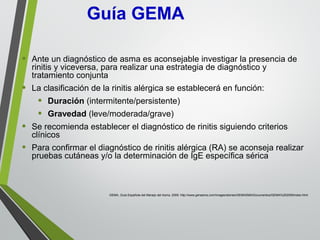 • Ante un diagnóstico de asma es aconsejable investigar la presencia de
rinitis y viceversa, para realizar una estrategia de diagnóstico y
tratamiento conjunta
• La clasificación de la rinitis alérgica se establecerá en función:
• Duración (intermitente/persistente)
• Gravedad (leve/moderada/grave)
• Se recomienda establecer el diagnóstico de rinitis siguiendo criterios
clínicos
• Para confirmar el diagnóstico de rinitis alérgica (RA) se aconseja realizar
pruebas cutáneas y/o la determinación de IgE específica sérica
GEMA, Guía Española del Manejo del Asma. 2009. http://www.genasma.com/images/stories/GEMASMA/Documentos/GEMA%202009/index.html
Guía GEMA
 