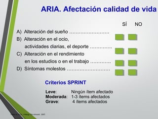 SÍ NO
A) Alteración del sueño …………………….
B) Alteración en el ocio,
actividades diarias, el deporte …………..
C) Alteración en el rendimiento
en los estudios o en el trabajo ………….
D) Síntomas molestos ………………………
Criterios SPRINT
Leve: Ningún ítem afectado
Moderada: 1-3 ítems afectados
Grave: 4 ítems afectados
Valero A, et al. J Allergy Clin Inmunol. 2007.
ARIA. Afectación calidad de vida
 