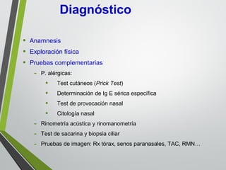 • Anamnesis
• Exploración física
• Pruebas complementarias
- P. alérgicas:
• Test cutáneos (Prick Test)
• Determinación de Ig E sérica específica
• Test de provocación nasal
• Citología nasal
- Rinometría acústica y rinomanometría
- Test de sacarina y biopsia ciliar
- Pruebas de imagen: Rx tórax, senos paranasales, TAC, RMN…
Diagnóstico
 
